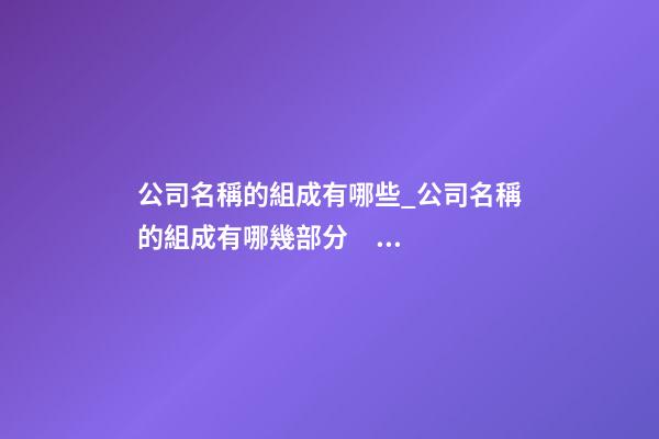 公司名稱的組成有哪些_公司名稱的組成有哪幾部分？-第1張-公司起名-玄機派